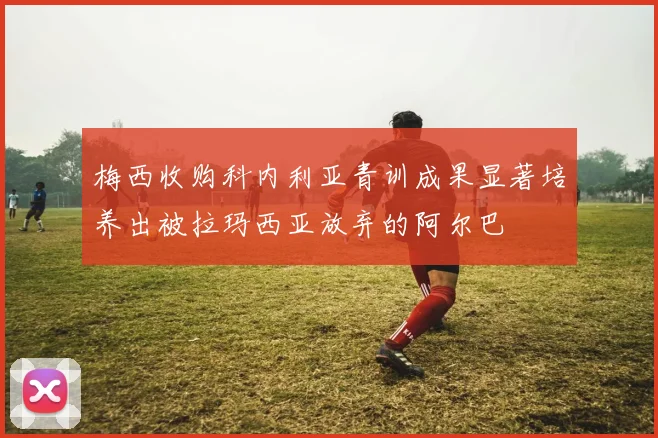 梅西收购科内利亚青训成果显著培养出被拉玛西亚放弃的阿尔巴