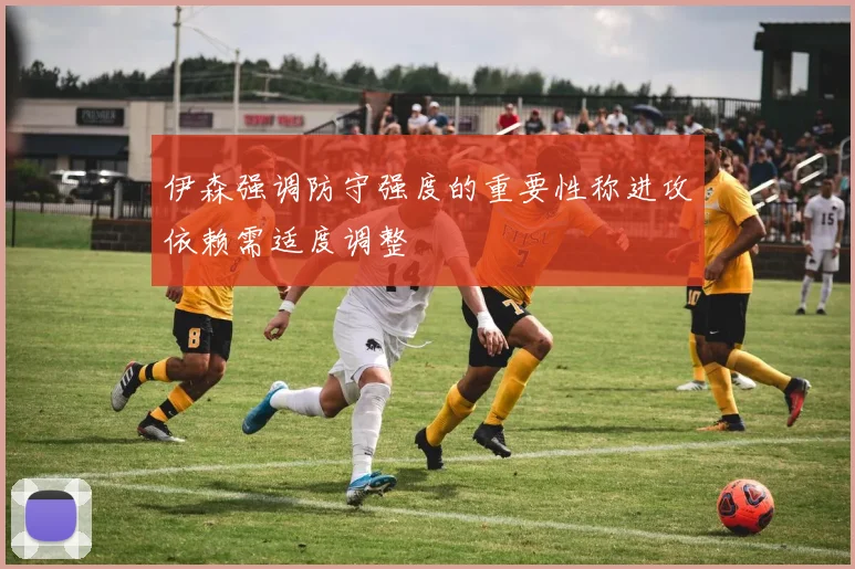 伊森强调防守强度的重要性称进攻依赖需适度调整