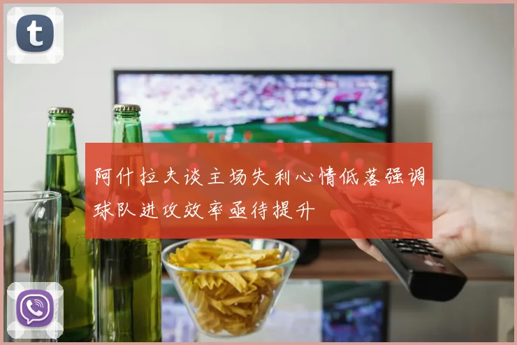 阿什拉夫谈主场失利心情低落强调球队进攻效率亟待提升