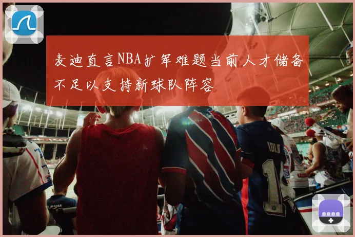 麦迪直言NBA扩军难题当前人才储备不足以支持新球队阵容