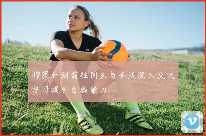 穆图计划前往国米与齐沃深入交流学习提升自我能力