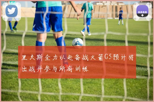 里夫斯全力以赴备战火箭G5预计将出战并参与所有训练
