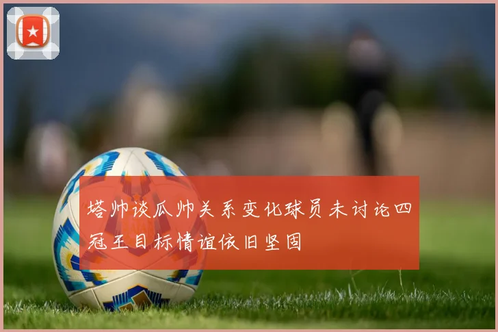 塔帅谈瓜帅关系变化球员未讨论四冠王目标情谊依旧坚固